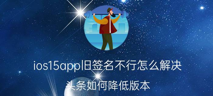 ios15app旧签名不行怎么解决 头条如何降低版本？